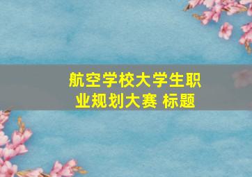 航空学校大学生职业规划大赛 标题